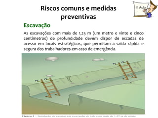 Riscos comuns e medidas                         II Aula

               preventivas
Escavação
As escavações com mais de 1,25 m (um metro e vinte e cinco
centímetros) de profundidade devem dispor de escadas de
acesso em locais estratégicos, que permitam a saída rápida e
segura dos trabalhadores em caso de emergência.
 
