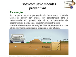 Riscos comuns e medidas                         II Aula

                preventivas
Escavação
As cargas e sobrecargas ocasionais, bem como possíveis
vibrações, devem ser levadas em consideração para a
determinação das paredes do talude, a construção do
escoramento e o cálculo dos seus elementos estruturais.
O material retirado das escavações deve ser depositado a uma
distância mínima que assegure a segurança dos taludes.




                                                        13
 