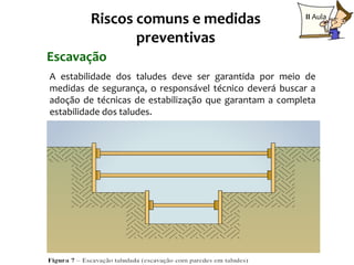 Riscos comuns e medidas                        II Aula

                preventivas
Escavação
A estabilidade dos taludes deve ser garantida por meio de
medidas de segurança, o responsável técnico deverá buscar a
adoção de técnicas de estabilização que garantam a completa
estabilidade dos taludes.




                                                        16
 