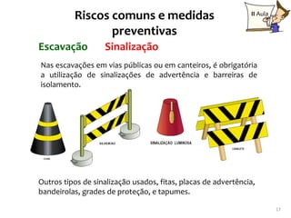 Riscos comuns e medidas                              II Aula

                 preventivas
Escavação          Sinalização
Nas escavações em vias públicas ou em canteiros, é obrigatória
a utilização de sinalizações de advertência e barreiras de
isolamento.




Outros tipos de sinalização usados, fitas, placas de advertência,
bandeirolas, grades de proteção, e tapumes.

                                                                         17
 