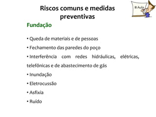 Riscos comuns e medidas                 II Aula

              preventivas
Fundação

• Queda de materiais e de pessoas
• Fechamento das paredes do poço
• Interferência com redes hidráulicas, elétricas,
telefônicas e de abastecimento de gás
• Inundação
• Eletrocussão
• Asfixia
• Ruído
 