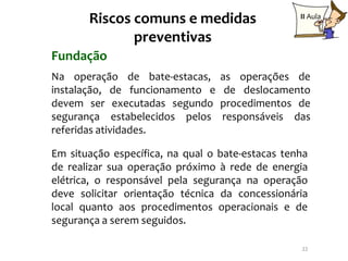 Riscos comuns e medidas                    II Aula

              preventivas
Fundação
Na operação de bate-estacas,      as operações de
instalação, de funcionamento e     de deslocamento
devem ser executadas segundo      procedimentos de
segurança estabelecidos pelos     responsáveis das
referidas atividades.

Em situação específica, na qual o bate-estacas tenha
de realizar sua operação próximo à rede de energia
elétrica, o responsável pela segurança na operação
deve solicitar orientação técnica da concessionária
local quanto aos procedimentos operacionais e de
segurança a serem seguidos.

                                                  22
 