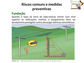 Riscos comuns e medidas                           II Aula

                preventivas
Fundação
Quando o topo da torre do bate-estacas estiver num nível
superior às edificações vizinhas, o equipamento deve ser
devidamente protegido contra descargas elétricas atmosféricas.




                                                          23
 