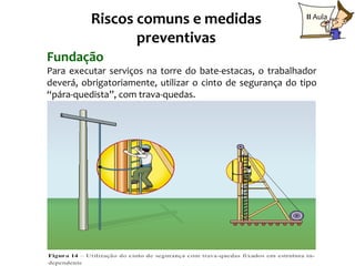 Riscos comuns e medidas                           II Aula

                 preventivas
Fundação
Para executar serviços na torre do bate-estacas, o trabalhador
deverá, obrigatoriamente, utilizar o cinto de segurança do tipo
“pára-quedista”, com trava-quedas.




                                                           24
 
