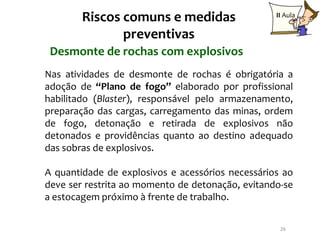 Riscos comuns e medidas                   II Aula

               preventivas
 Desmonte de rochas com explosivos
Nas atividades de desmonte de rochas é obrigatória a
adoção de “Plano de fogo” elaborado por profissional
habilitado (Blaster), responsável pelo armazenamento,
preparação das cargas, carregamento das minas, ordem
de fogo, detonação e retirada de explosivos não
detonados e providências quanto ao destino adequado
das sobras de explosivos.

A quantidade de explosivos e acessórios necessários ao
deve ser restrita ao momento de detonação, evitando-se
a estocagem próximo à frente de trabalho.

                                                   26
 
