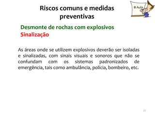 Riscos comuns e medidas                     II Aula

                 preventivas
 Desmonte de rochas com explosivos
 Sinalização

As áreas onde se utilizem explosivos deverão ser isoladas
e sinalizadas, com sinais visuais e sonoros que não se
confundam com os sistemas padronizados de
emergência, tais como ambulância, polícia, bombeiro, etc.




                                                                27
 