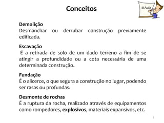 Conceitos                        II Aula



Demolição
Desmanchar    ou   derrubar   construção    previamente
edificada.
Escavação
É a retirada de solo de um dado terreno a fim de se
atingir a profundidade ou a cota necessária de uma
determinada construção.
Fundação
É o alicerce, o que segura a construção no lugar, podendo
ser rasas ou profundas.
Desmonte de rochas
É a ruptura da rocha, realizado através de equipamentos
como rompedores, explosivos, materiais expansivos, etc.
                                                                1
 