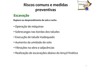 Riscos comuns e medidas                       II Aula

                preventivas
Escavação
Ruptura ou desprendimento de solo e rocha

• Operação de máquinas
• Sobrecargas nas bordas dos taludes
• Execução de talude inadequado
• Aumento da umidade do solo
• Vibrações na obra e adjacências
• Realização de escavações abaixo do lençol freático



                                                                 9
 