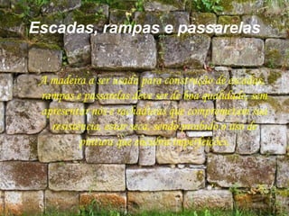 Escadas, rampas e passarelas
A madeira a ser usada para construção de escadas,
rampas e passarelas deve ser de boa qualidade, sem
apresentar nós e rachaduras que comprometam sua
resistência, estar seca, sendo proibido o uso de
pintura que encubra imperfeições.
 