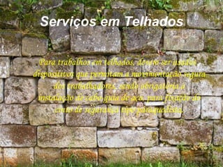 Serviços em Telhados
Para trabalhos em telhados, devem ser usados
dispositivos que permitam a movimentação segura
dos trabalhadores, sendo obrigatória a
instalação de cabo-guia de aço, para fixação do
cinto de segurança tipo páraquedista.
 