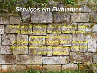 Serviços em Flutuantes
Na execução de trabalhos com risco de queda n’água,
devem ser usados coletes salva-vidas ou outros
equipamentos de flutuação.
Deve haver sempre, nas proximidades e em local de
fácil acesso, botes salva-vidas em número suficiente e
devidamente equipados.
 