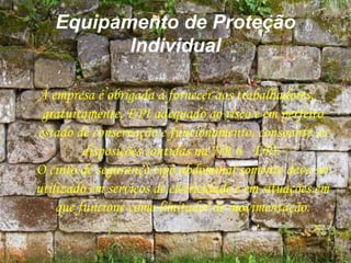 Equipamento de Proteção
Individual
A empresa é obrigada a fornecer aos trabalhadores,
gratuitamente, EPI adequado ao risco e em perfeito
estado de conservação e funcionamento, consoante as
disposições contidas na NR 6 - EPI.
O cinto de segurança tipo abdominal somente deve ser
utilizado em serviços de eletricidade e em situações em
que funcione como limitador de movimentação.
 