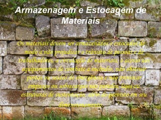 Armazenagem e Estocagem de
Materiais
Os materiais devem ser armazenados e estocados de
modo a não prejudicar o trânsito de pessoas e de
trabalhadores, a circulação de materiais, o acesso aos
equipamentos de combate a incêndio, não obstruir
portas ou saídas de emergência e não provocar
empuxos ou sobrecargas nas paredes, lajes ou
estruturas de sustentação, além do previsto em seu
dimensionamento.
 