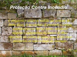 Proteção Contra Incêndio
É obrigatória a adoção de medidas que atendam, de
forma eficaz, às necessidades de prevenção e combate
a incêndio para os diversos setores, atividades,
máquinas e equipamentos do canteiro de obras.
Deve haver um sistema de alarme capaz de dar sinais
perceptíveis em todos os locais da construção.
 