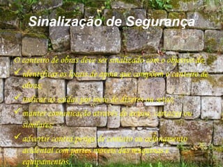 Sinalização de Segurança
O canteiro de obras deve ser sinalizado com o objetivo de:
identificar os locais de apoio que compõem o canteiro de
obras;
indicar as saídas por meio de dizeres ou setas;
manter comunicação através de avisos, cartazes ou
similares;
advertir contra perigo de contato ou acionamento
acidental com partes móveis das máquinas e
equipamentos.
 