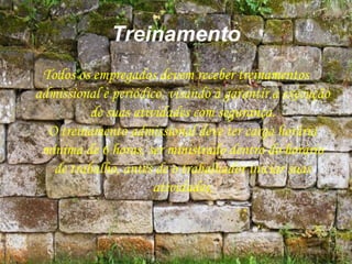 Treinamento
Todos os empregados devem receber treinamentos
admissional e periódico, visando a garantir a execução
de suas atividades com segurança.
O treinamento admissional deve ter carga horária
mínima de 6 horas, ser ministrado dentro do horário
de trabalho, antes de o trabalhador iniciar suas
atividades,
 