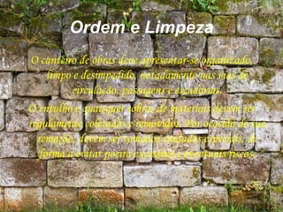 Ordem e Limpeza
O canteiro de obras deve apresentar-se organizado,
limpo e desimpedido, notadamente nas vias de
circulação, passagens e escadarias.
O entulho e quaisquer sobras de materiais devem ser
regulamente coletados e removidos. Por ocasião de sua
remoção, devem ser tomados cuidados especiais, de
forma a evitar poeira excessiva e eventuais riscos.
 