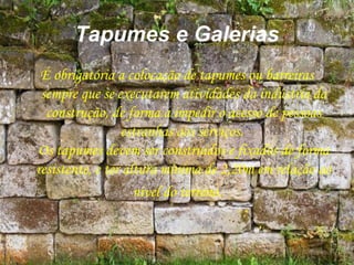 Tapumes e Galerias
É obrigatória a colocação de tapumes ou barreiras
sempre que se executarem atividades da indústria da
construção, de forma a impedir o acesso de pessoas
estranhas aos serviços.
Os tapumes devem ser construídos e fixados de forma
resistente, e ter altura mínima de 2,20m em relação ao
nível do terreno.
 