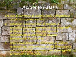 Acidente Fatal
Em caso de ocorrência de acidente fatal, é obrigatória a
adoção das seguintes medidas:
a) comunicar o acidente fatal, de imediato, à
autoridade policial competente e ao órgão regional
do Ministério do Trabalho, que repassará
imediatamente ao sindicato da categoria
profissional do local da obra;
b) isolar o local diretamente relacionado ao acidente,
mantendo suas características até sua liberação pela
autoridade policial competente e pelo órgão regional
do Ministério do Trabalho.
 