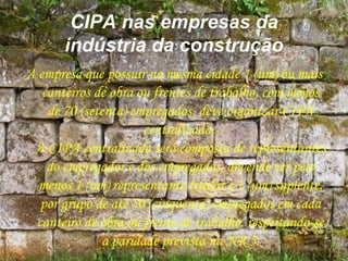 CIPA nas empresas da
indústria da construção
A empresa que possuir na mesma cidade 1 (um) ou mais
canteiros de obra ou frentes de trabalho, com menos
de 70 (setenta) empregados, deve organizar CIPA
centralizada.
A CIPA centralizada será composta de representantes
do empregador e dos empregados, devendo ter pelo
menos 1 (um) representante titular e 1 (um) suplente,
por grupo de até 50 (cinqüenta) empregados em cada
canteiro de obra ou frente de trabalho, respeitando-se
a paridade prevista na NR 5.
 