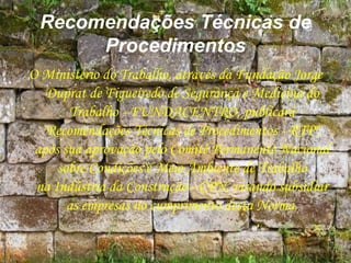 Recomendações Técnicas de
Procedimentos
O Ministério do Trabalho, através da Fundação Jorge
Duprat de Figueiredo de Segurança e Medicina do
Trabalho - FUNDACENTRO, publicará
"Recomendações Técnicas de Procedimentos - RTP",
após sua aprovação pelo Comitê Permanente Nacional
sobre Condições e Meio Ambiente de Trabalho
na Indústria da Construção - CPN, visando subsidiar
as empresas no cumprimento desta Norma.
 