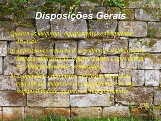 Disposições Gerais
Quanto às máquinas, equipamentos e ferramentas
diversas:
a) os protetores removíveis só podem ser retirados para
limpeza, lubrificação, reparo e ajuste, e após devem
ser, obrigatoriamente, recolocados;
b) os operadores não podem se afastar da área de
controle das máquinas ou equipamentos sob sua
responsabilidade, quando em funcionamento;
 