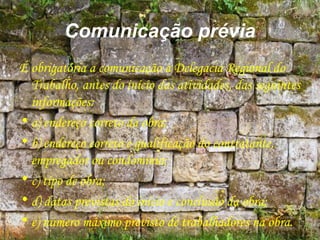 Comunicação prévia
É obrigatória a comunicação à Delegacia Regional do
Trabalho, antes do início das atividades, das seguintes
informações:
• a) endereço correto da obra;
• b) endereço correto e qualificação do contratante,
empregador ou condomínio;
• c) tipo de obra;
• d) datas previstas do início e conclusão da obra;
• e) número máximo previsto de trabalhadores na obra.
 