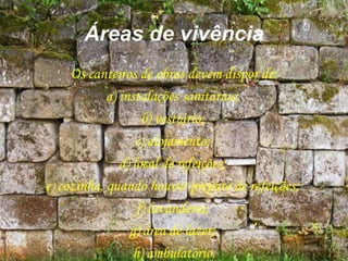 Áreas de vivência
Os canteiros de obras devem dispor de:
a) instalações sanitárias;
b) vestiário;
c) alojamento;
d) local de refeições;
e) cozinha, quando houver preparo de refeições;
f) lavanderia;
g) área de lazer;
h) ambulatório.
 