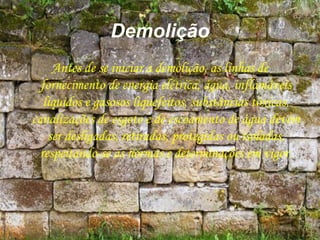 Demolição
Antes de se iniciar a demolição, as linhas de
fornecimento de energia elétrica, água, inflamáveis
líquidos e gasosos liquefeitos, substâncias tóxicas,
canalizações de esgoto e de escoamento de água devem
ser desligadas, retiradas, protegidas ou isoladas,
respeitando-se as normas e determinações em vigor.
 
