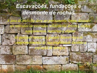 Escavações, fundações e
desmonte de rochas
A área de trabalho deve ser previamente limpa, devendo
ser retirados ou escorados solidamente árvores, rochas,
equipamentos, materiais e objetos
de qualquer natureza, quando houver risco de
comprometimento de sua estabilidade durante a
execução de serviços.
 