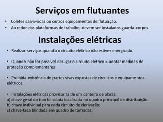 Serviços em flutuantes
• Coletes salva-vidas ou outros equipamentos de flutuação.
• Ao redor das plataformas de trabalho, devem ser instalados guarda-corpos.
• Realizar serviços quando o circuito elétrico não estiver energizado.
• Quando não for possível desligar o circuito elétrico = adotar medidas de
proteção complementares.
• Proibida existência de partes vivas expostas de circuitos e equipamentos
elétricos.
• Instalações elétricas provisórias de um canteiro de obras:
a) chave geral do tipo blindada localizada no quadro principal de distribuição.
b) chave individual para cada circuito de derivação;
c) chave-faca blindada em quadro de tomadas;
Instalações elétricas
 