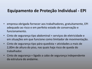 Equipamento de Proteção Individual - EPI
• empresa obrigada fornecer aos trabalhadores, gratuitamente, EPI
adequado ao risco e em perfeito estado de conservação e
funcionamento.
• Cinto de segurança tipo abdominal = serviços de eletricidade e
em situações em que funcione como limitador de movimentação.
• Cinto de segurança tipo pára-quedista = atividades a mais de
2,00m de altura do piso, nas quais haja risco de queda do
trabalhador.
• Cinto de segurança = ligado a cabo de segurança independente
da estrutura do andaime.
 