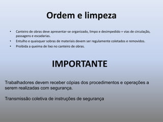 Ordem e limpeza
• Canteiro de obras deve apresentar-se organizado, limpo e desimpedido = vias de circulação,
passagens e escadarias.
• Entulho e quaisquer sobras de materiais devem ser regulamente coletados e removidos.
• Proibida a queima de lixo no canteiro de obras.
IMPORTANTE
Trabalhadores devem receber cópias dos procedimentos e operações a
serem realizadas com segurança.
Transmissão coletiva de instruções de segurança
 