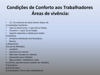 Condições de Conforto aos Trabalhadores
Áreas de vivência:
• 2.1. Os canteiros de obras devem dispor de:
a) Instalações Sanitárias:
• Vaso ou bacia turca = 1 para 20 ou fração;
• Chuveiro = 1 para 10 ou fração;
• Suporte sabonete e cabide para toalha.
b) Vestiário:
• Armários individuais com fechadura;
• Bancos.
c) Alojamento
d) Local de Refeições:
• Lavatório
• Assentos em número
• Não estar situado em subsolos
• Aquecedor para refeições
• Água potável – bebedouro a jato
e) cozinha, quando houver preparo de refeições;
f) lavanderia;
g) área de lazer;
h) ambulatório: 50 ou mais trabalhadores.
 