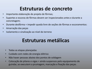 Estruturas de concreto
• Importante elaboração de projeto de fôrmas;
• Suportes e escoras de fôrmas devem ser inspecionados antes e durante a
concretagem;
• Durante desfôrma = impedir queda livre de seções de fôrmas e escoramentos:
• Amarração das peças
• Isolamento e sinalização ao nível do terreno
Estruturas metálicas
• Todas as etapas planejadas
• Cuidado com redes de energia elétrica
• Não haver pessoas abaixo dos pontos de soldagem
• Colocação de pilares e vigas = ainda suspensos pelo equipamento de
guindar, se executem a prumagem, marcação e fixação das peças.
 
