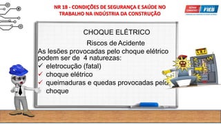 CHOQUE ELÉTRICO
Riscos de Acidente
As lesões provocadas pelo choque elétrico
podem ser de 4 naturezas:
 eletrocução (fatal)
 choque elétrico
 queimaduras e quedas provocadas pelo
choque
NR 18 - CONDIÇÕES DE SEGURANÇA E SAÚDE NO
TRABALHO NA INDÚSTRIA DA CONSTRUÇÃO
 