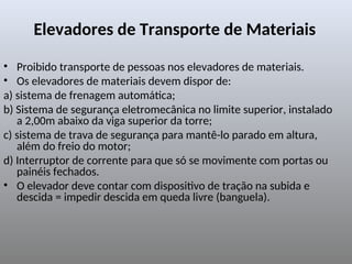 Elevadores de Transporte de Materiais
• Proibido transporte de pessoas nos elevadores de materiais.
• Os elevadores de materiais devem dispor de:
a) sistema de frenagem automática;
b) Sistema de segurança eletromecânica no limite superior, instalado
a 2,00m abaixo da viga superior da torre;
c) sistema de trava de segurança para mantê-lo parado em altura,
além do freio do motor;
d) Interruptor de corrente para que só se movimente com portas ou
painéis fechados.
• O elevador deve contar com dispositivo de tração na subida e
descida = impedir descida em queda livre (banguela).
 