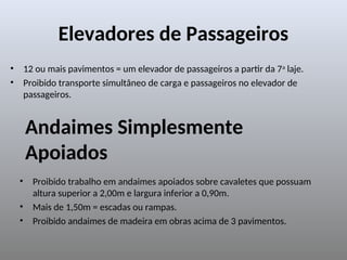Elevadores de Passageiros
• 12 ou mais pavimentos = um elevador de passageiros a partir da 7a
laje.
• Proibido transporte simultâneo de carga e passageiros no elevador de
passageiros.
Andaimes Simplesmente
Apoiados
• Proibido trabalho em andaimes apoiados sobre cavaletes que possuam
altura superior a 2,00m e largura inferior a 0,90m.
• Mais de 1,50m = escadas ou rampas.
• Proibido andaimes de madeira em obras acima de 3 pavimentos.
 