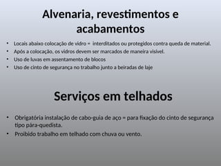 Alvenaria, revestimentos e
acabamentos
• Locais abaixo colocação de vidro = interditados ou protegidos contra queda de material.
• Após a colocação, os vidros devem ser marcados de maneira visível.
• Uso de luvas em assentamento de blocos
• Uso de cinto de segurança no trabalho junto a beiradas de laje
Serviços em telhados
• Obrigatória instalação de cabo-guia de aço = para fixação do cinto de segurança
tipo pára-quedista.
• Proibido trabalho em telhado com chuva ou vento.
 