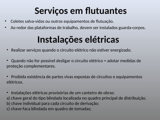 Serviços em flutuantes
• Coletes salva-vidas ou outros equipamentos de flutuação.
• Ao redor das plataformas de trabalho, devem ser instalados guarda-corpos.
• Realizar serviços quando o circuito elétrico não estiver energizado.
• Quando não for possível desligar o circuito elétrico = adotar medidas de
proteção complementares.
• Proibida existência de partes vivas expostas de circuitos e equipamentos
elétricos.
• Instalações elétricas provisórias de um canteiro de obras:
a) chave geral do tipo blindada localizada no quadro principal de distribuição.
b) chave individual para cada circuito de derivação;
c) chave-faca blindada em quadro de tomadas;
Instalações elétricas
 