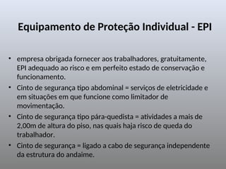 Equipamento de Proteção Individual - EPI
• empresa obrigada fornecer aos trabalhadores, gratuitamente,
EPI adequado ao risco e em perfeito estado de conservação e
funcionamento.
• Cinto de segurança tipo abdominal = serviços de eletricidade e
em situações em que funcione como limitador de
movimentação.
• Cinto de segurança tipo pára-quedista = atividades a mais de
2,00m de altura do piso, nas quais haja risco de queda do
trabalhador.
• Cinto de segurança = ligado a cabo de segurança independente
da estrutura do andaime.
 