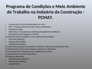 Programa de Condições e Meio Ambiente
de Trabalho na Indústria da Construção -
PCMAT.
• A partir de 20 (vinte) trabalhadores ou mais.
• NR 9 - Programa de Prevenção e Riscos Ambientais.
• Mantido na obra.
• Elaborado e executado por profissional legalmente habilitado.
• Documentos que integram o PCMAT:
a) Memorial sobre condições e meio ambiente de trabalho:
• riscos de acidentes;
• doenças do trabalho;
• medidas preventivas.
b) Projeto de execução das proteções coletivas - etapas de execução da obra;
c) Especificação técnica das proteções coletivas e individuais;
d) Cronograma de implantação das medidas preventivas;
e) Layout inicial do canteiro de obras;
f) Programa educativo:
• prevenção de acidentes;
• doenças do trabalho;
• carga horária.
 