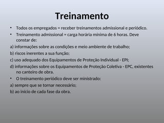 Treinamento
• Todos os empregados = receber treinamentos admissional e periódico.
• Treinamento admissional = carga horária mínima de 6 horas. Deve
constar de:
a) informações sobre as condições e meio ambiente de trabalho;
b) riscos inerentes a sua função;
c) uso adequado dos Equipamentos de Proteção Individual - EPI;
d) informações sobre os Equipamentos de Proteção Coletiva - EPC, existentes
no canteiro de obra.
• O treinamento periódico deve ser ministrado:
a) sempre que se tornar necessário;
b) ao início de cada fase da obra.
 