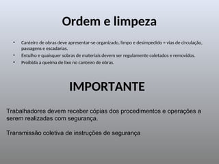 Ordem e limpeza
• Canteiro de obras deve apresentar-se organizado, limpo e desimpedido = vias de circulação,
passagens e escadarias.
• Entulho e quaisquer sobras de materiais devem ser regulamente coletados e removidos.
• Proibida a queima de lixo no canteiro de obras.
IMPORTANTE
Trabalhadores devem receber cópias dos procedimentos e operações a
serem realizadas com segurança.
Transmissão coletiva de instruções de segurança
 