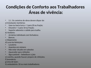Condições de Conforto aos Trabalhadores
Áreas de vivência:
• 2.1. Os canteiros de obras devem dispor de:
a) Instalações Sanitárias:
• Vaso ou bacia turca = 1 para 20 ou fração;
• Chuveiro = 1 para 10 ou fração;
• Suporte sabonete e cabide para toalha.
b) Vestiário:
• Armários individuais com fechadura;
• Bancos.
c) Alojamento
d) Local de Refeições:
• Lavatório
• Assentos em número
• Não estar situado em subsolos
• Aquecedor para refeições
• Água potável – bebedouro a jato
e) cozinha, quando houver preparo de refeições;
f) lavanderia;
g) área de lazer;
h) ambulatório: 50 ou mais trabalhadores.
 
