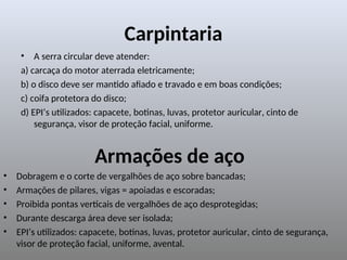 Carpintaria
• A serra circular deve atender:
a) carcaça do motor aterrada eletricamente;
b) o disco deve ser mantido afiado e travado e em boas condições;
c) coifa protetora do disco;
d) EPI’s utilizados: capacete, botinas, luvas, protetor auricular, cinto de
segurança, visor de proteção facial, uniforme.
Armações de aço
• Dobragem e o corte de vergalhões de aço sobre bancadas;
• Armações de pilares, vigas = apoiadas e escoradas;
• Proibida pontas verticais de vergalhões de aço desprotegidas;
• Durante descarga área deve ser isolada;
• EPI’s utilizados: capacete, botinas, luvas, protetor auricular, cinto de segurança,
visor de proteção facial, uniforme, avental.
 