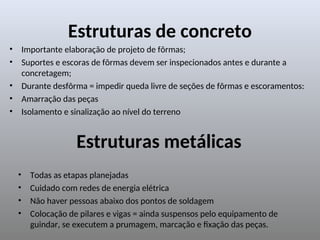 Estruturas de concreto
• Importante elaboração de projeto de fôrmas;
• Suportes e escoras de fôrmas devem ser inspecionados antes e durante a
concretagem;
• Durante desfôrma = impedir queda livre de seções de fôrmas e escoramentos:
• Amarração das peças
• Isolamento e sinalização ao nível do terreno
Estruturas metálicas
• Todas as etapas planejadas
• Cuidado com redes de energia elétrica
• Não haver pessoas abaixo dos pontos de soldagem
• Colocação de pilares e vigas = ainda suspensos pelo equipamento de
guindar, se executem a prumagem, marcação e fixação das peças.
 