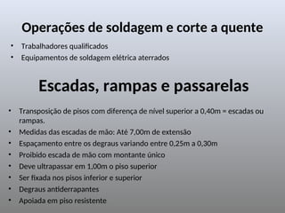 Operações de soldagem e corte a quente
• Trabalhadores qualificados
• Equipamentos de soldagem elétrica aterrados
Escadas, rampas e passarelas
• Transposição de pisos com diferença de nível superior a 0,40m = escadas ou
rampas.
• Medidas das escadas de mão: Até 7,00m de extensão
• Espaçamento entre os degraus variando entre 0,25m a 0,30m
• Proibido escada de mão com montante único
• Deve ultrapassar em 1,00m o piso superior
• Ser fixada nos pisos inferior e superior
• Degraus antiderrapantes
• Apoiada em piso resistente
 