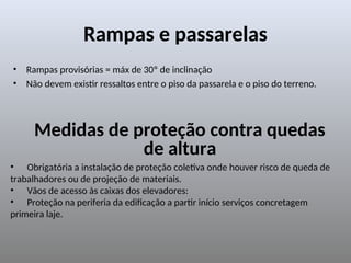 Rampas e passarelas
• Rampas provisórias = máx de 30º de inclinação
• Não devem existir ressaltos entre o piso da passarela e o piso do terreno.
Medidas de proteção contra quedas
de altura
• Obrigatória a instalação de proteção coletiva onde houver risco de queda de
trabalhadores ou de projeção de materiais.
• Vãos de acesso às caixas dos elevadores:
• Proteção na periferia da edificação a partir início serviços concretagem
primeira laje.
 
