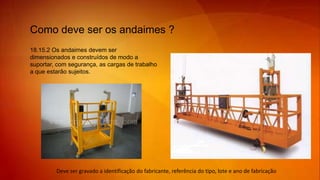 18.15.2 Os andaimes devem ser
dimensionados e construídos de modo a
suportar, com segurança, as cargas de trabalho
a que estarão sujeitos.
Como deve ser os andaimes ?
Deve ser gravado a identificação do fabricante, referência do tipo, lote e ano de fabricação
 